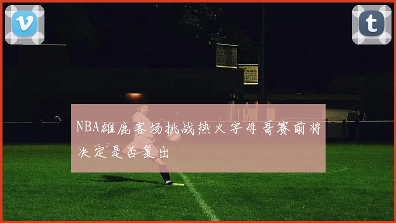 NBA雄鹿客场挑战热火字母哥赛前将决定是否复出