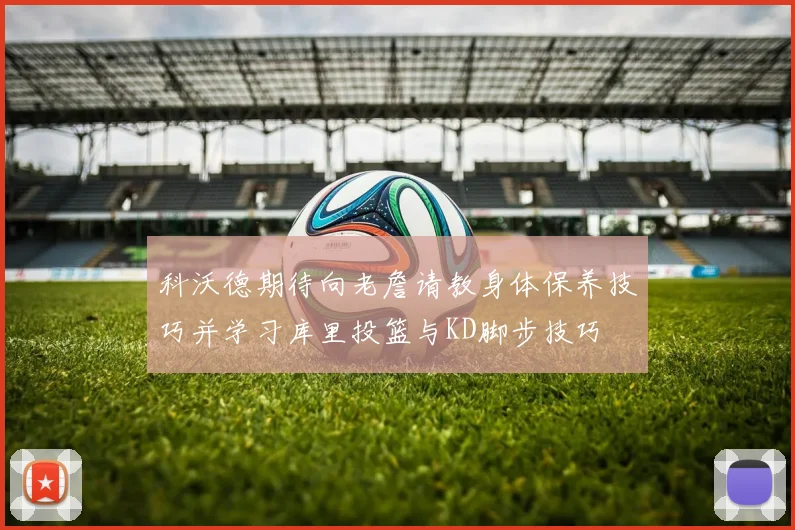 科沃德期待向老詹请教身体保养技巧并学习库里投篮与KD脚步技巧