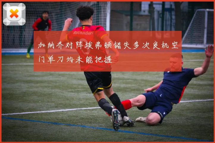 加纳乔对阵埃弗顿错失多次良机空门单刀均未能把握