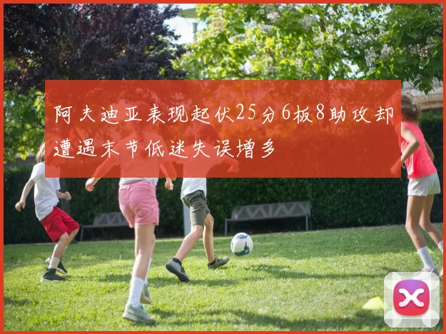 阿夫迪亚表现起伏25分6板8助攻却遭遇末节低迷失误增多