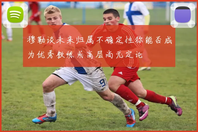 穆勒谈未来归属不确定性称能否成为优秀教练或高层尚无定论