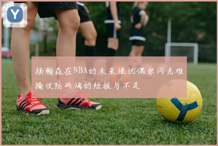 杨瀚森在NBA的未来堪忧偶尔闪光难掩攻防两端的短板与不足