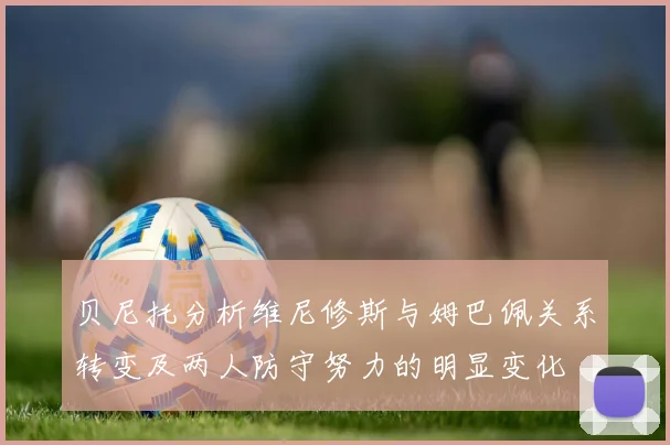 贝尼托分析维尼修斯与姆巴佩关系转变及两人防守努力的明显变化