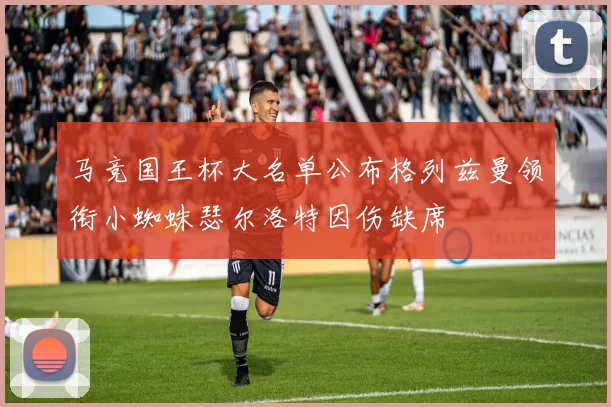 马竞国王杯大名单公布格列兹曼领衔小蜘蛛瑟尔洛特因伤缺席