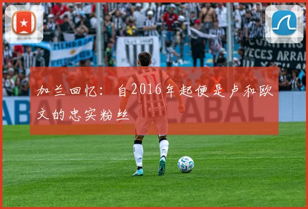 加兰回忆：自2016年起便是卢和欧文的忠实粉丝