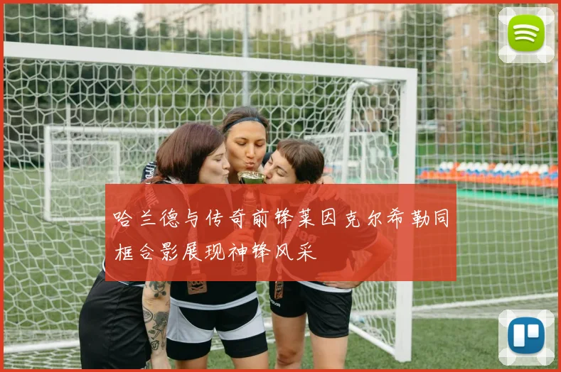 哈兰德与传奇前锋莱因克尔希勒同框合影展现神锋风采
