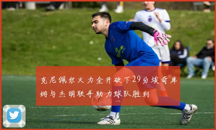 克尼佩尔火力全开砍下29分埃奇库姆与杰明联手助力球队胜利
