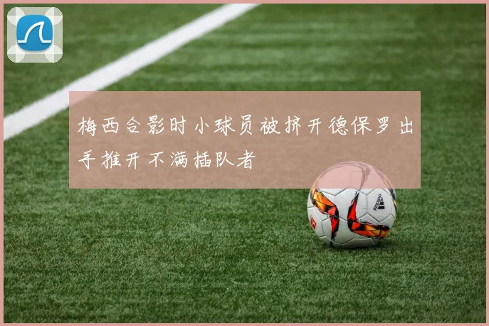 梅西合影时小球员被挤开德保罗出手推开不满插队者