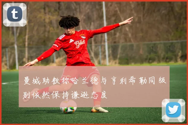 曼城助教称哈兰德与亨利希勒同级别依然保持谦逊态度