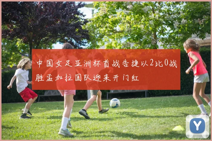 中国女足亚洲杯首战告捷以2比0战胜孟加拉国队迎来开门红