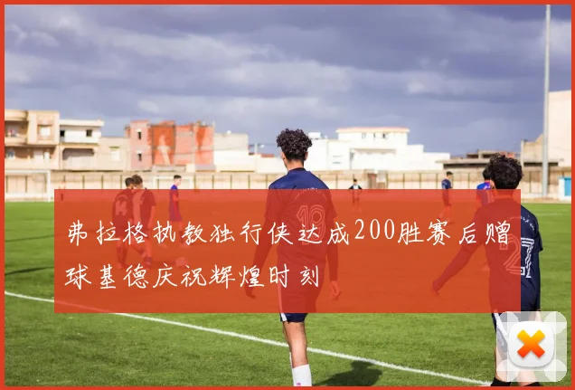 弗拉格执教独行侠达成200胜赛后赠球基德庆祝辉煌时刻