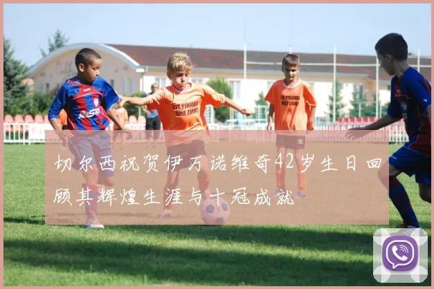切尔西祝贺伊万诺维奇42岁生日回顾其辉煌生涯与十冠成就