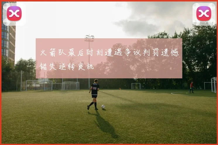火箭队最后时刻遭遇争议判罚遗憾错失逆转良机