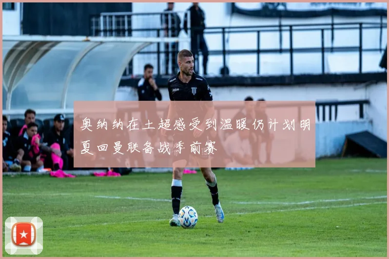 奥纳纳在土超感受到温暖仍计划明夏回曼联备战季前赛