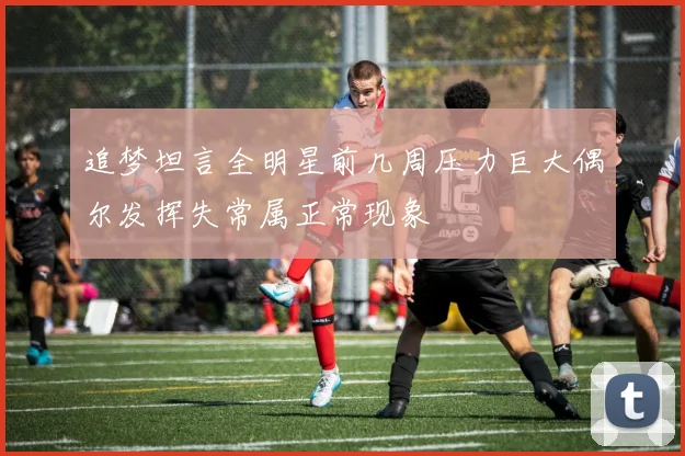 追梦坦言全明星前几周压力巨大偶尔发挥失常属正常现象