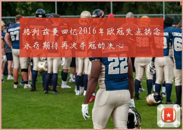 格列兹曼回忆2016年欧冠失点执念永存期待再次夺冠的决心