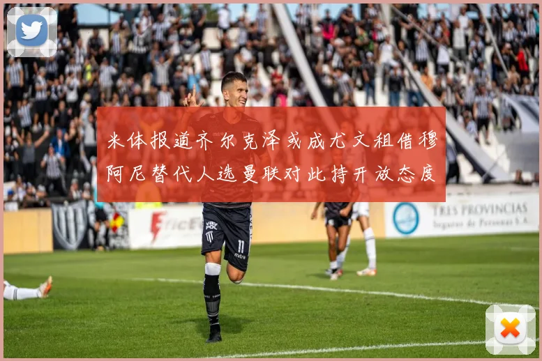 米体报道齐尔克泽或成尤文租借穆阿尼替代人选曼联对此持开放态度