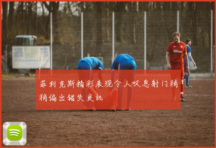 菲利克斯精彩表现令人叹息射门稍稍偏出错失良机
