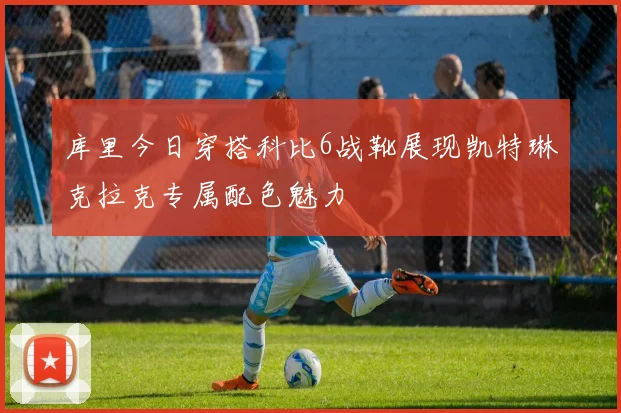 库里今日穿搭科比6战靴展现凯特琳克拉克专属配色魅力