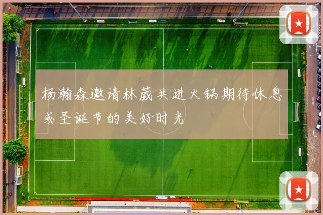 杨瀚森邀请林葳共进火锅期待休息或圣诞节的美好时光