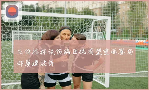 杰伦格林谈伤病困扰渴望重返赛场却屡遭波折
