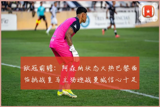 欧冠前瞻：阿森纳状态火热巴黎面临挑战皇马主场迎战曼城信心十足