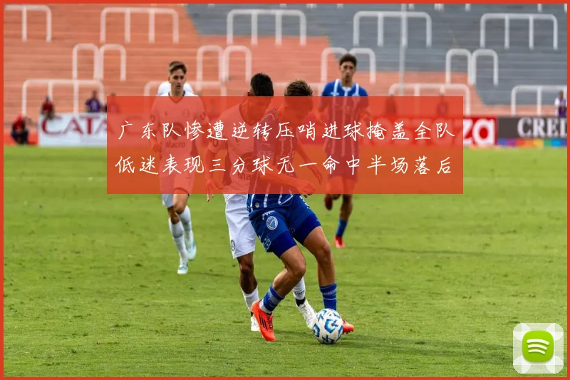 广东队惨遭逆转压哨进球掩盖全队低迷表现三分球无一命中半场落后26分