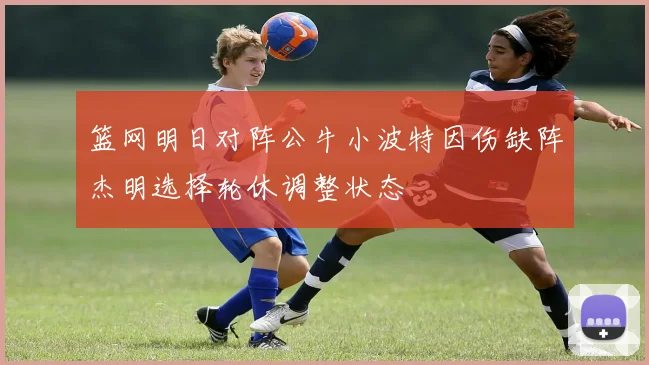 篮网明日对阵公牛小波特因伤缺阵杰明选择轮休调整状态