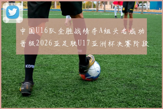 中国U16队全胜战绩夺A组头名成功晋级2026亚足联U17亚洲杯决赛阶段