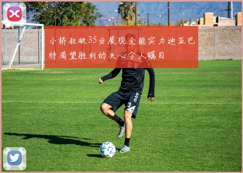 小桥狂砍35分展现全能实力迪亚巴特渴望胜利的决心令人瞩目
