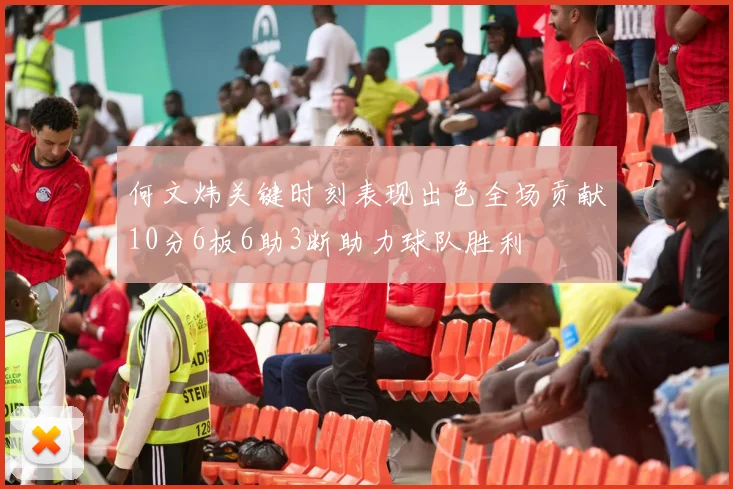 何文炜关键时刻表现出色全场贡献10分6板6助3断助力球队胜利